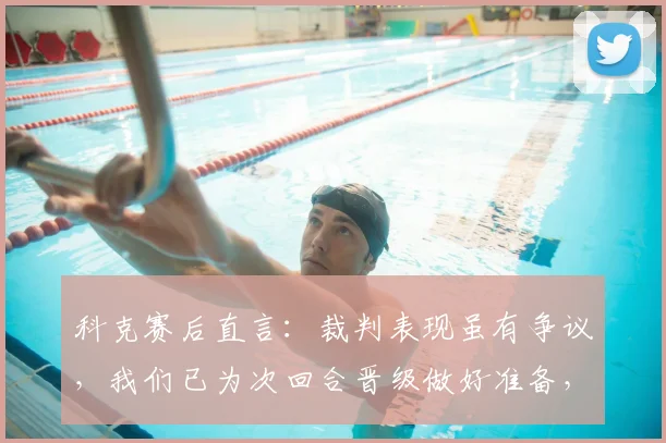 科克赛后直言：裁判表现虽有争议，我们已为次回合晋级做好准备，马竞信心十足