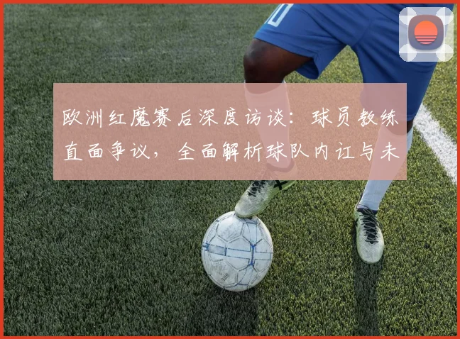 欧洲红魔赛后深度访谈：球员教练直面争议，全面解析球队内讧与未来反思