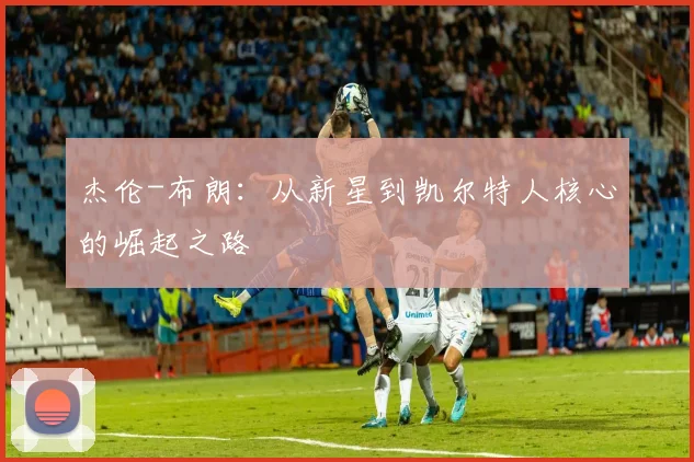 杰伦-布朗:从新星到凯尔特人核心的崛起之路