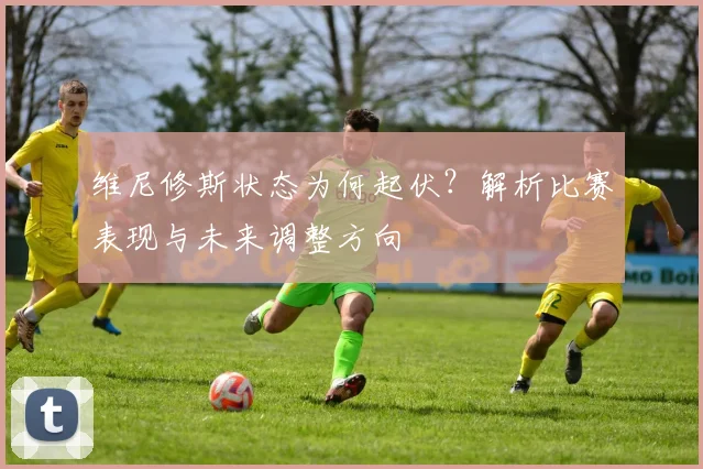 维尼修斯状态为何起伏?解析比赛表现与未来调整方向