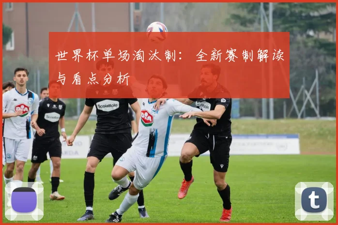 世界杯单场淘汰制:全新赛制解读与看点分析